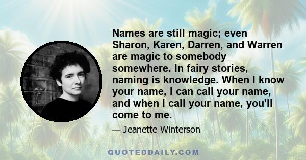 Names are still magic; even Sharon, Karen, Darren, and Warren are magic to somebody somewhere. In fairy stories, naming is knowledge. When I know your name, I can call your name, and when I call your name, you'll come