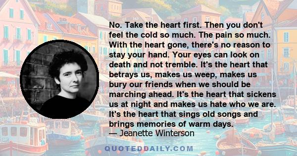 No. Take the heart first. Then you don't feel the cold so much. The pain so much. With the heart gone, there's no reason to stay your hand. Your eyes can look on death and not tremble. It's the heart that betrays us,