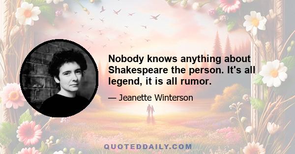 Nobody knows anything about Shakespeare the person. It's all legend, it is all rumor.