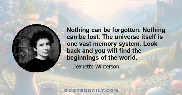 Nothing can be forgotten. Nothing can be lost. The universe itself is one vast memory system. Look back and you will find the beginnings of the world.