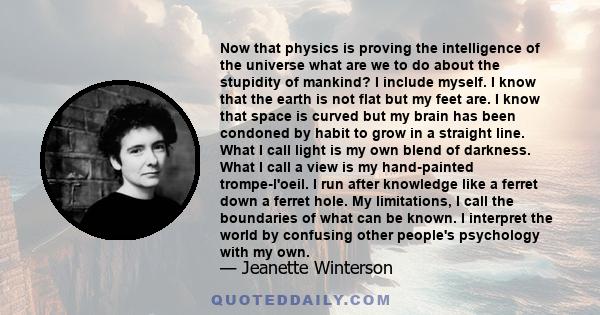 Now that physics is proving the intelligence of the universe what are we to do about the stupidity of mankind? I include myself. I know that the earth is not flat but my feet are. I know that space is curved but my