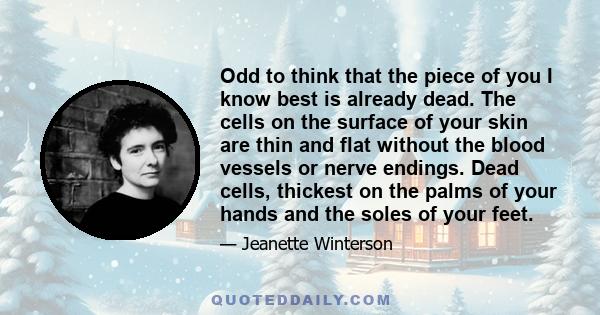 Odd to think that the piece of you I know best is already dead. The cells on the surface of your skin are thin and flat without the blood vessels or nerve endings. Dead cells, thickest on the palms of your hands and the 