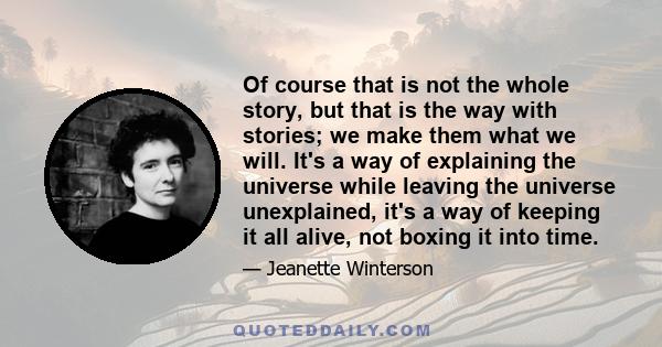 Of course that is not the whole story, but that is the way with stories; we make them what we will. It's a way of explaining the universe while leaving the universe unexplained, it's a way of keeping it all alive, not