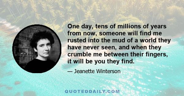 One day, tens of millions of years from now, someone will find me rusted into the mud of a world they have never seen, and when they crumble me between their fingers, it will be you they find.