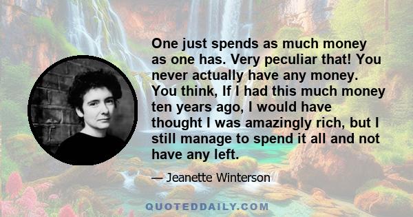 One just spends as much money as one has. Very peculiar that! You never actually have any money. You think, If I had this much money ten years ago, I would have thought I was amazingly rich, but I still manage to spend