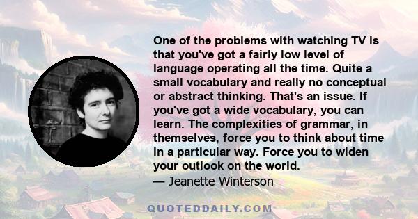 One of the problems with watching TV is that you've got a fairly low level of language operating all the time. Quite a small vocabulary and really no conceptual or abstract thinking. That's an issue. If you've got a