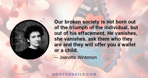 Our broken society is not born out of the triumph of the individual, but out of his effacement. He vanishes, she vanishes, ask them who they are and they will offer you a wallet or a child.