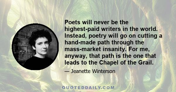 Poets will never be the highest-paid writers in the world. Instead, poetry will go on cutting a hand-made path through the mass-market insanity. For me, anyway, that path is the one that leads to the Chapel of the Grail.