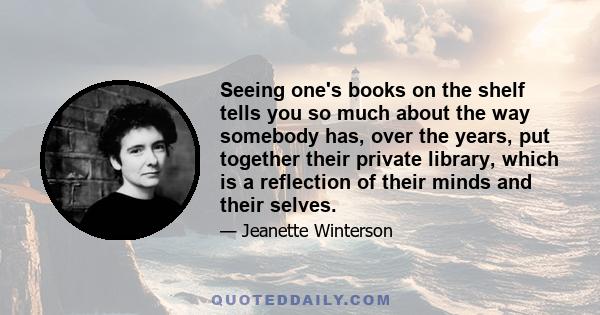 Seeing one's books on the shelf tells you so much about the way somebody has, over the years, put together their private library, which is a reflection of their minds and their selves.