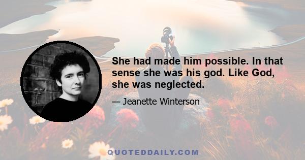 She had made him possible. In that sense she was his god. Like God, she was neglected.