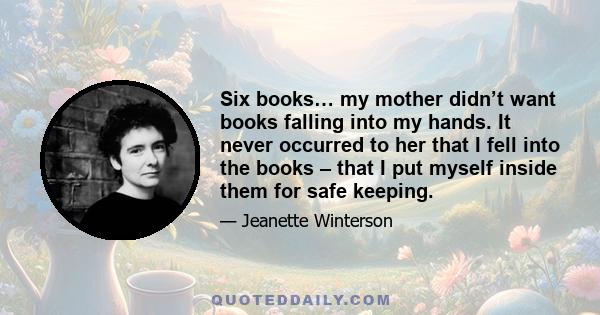 Six books… my mother didn’t want books falling into my hands. It never occurred to her that I fell into the books – that I put myself inside them for safe keeping.