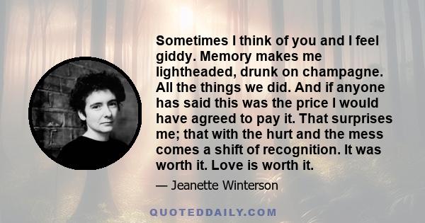 Sometimes I think of you and I feel giddy. Memory makes me lightheaded, drunk on champagne. All the things we did. And if anyone has said this was the price I would have agreed to pay it. That surprises me; that with