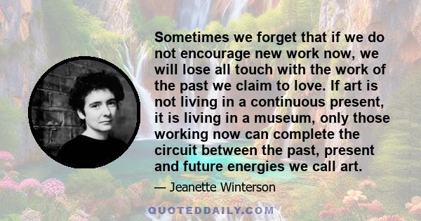 Sometimes we forget that if we do not encourage new work now, we will lose all touch with the work of the past we claim to love. If art is not living in a continuous present, it is living in a museum, only those working 