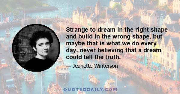 Strange to dream in the right shape and build in the wrong shape, but maybe that is what we do every day, never believing that a dream could tell the truth.