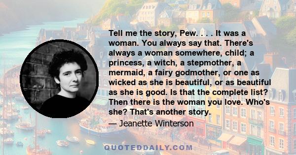 Tell me the story, Pew. . . . It was a woman. You always say that. There's always a woman somewhere, child; a princess, a witch, a stepmother, a mermaid, a fairy godmother, or one as wicked as she is beautiful, or as