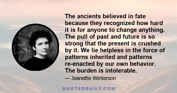 The ancients believed in fate because they recognized how hard it is for anyone to change anything. The pull of past and future is so strong that the present is crushed by it. We lie helpless in the force of patterns