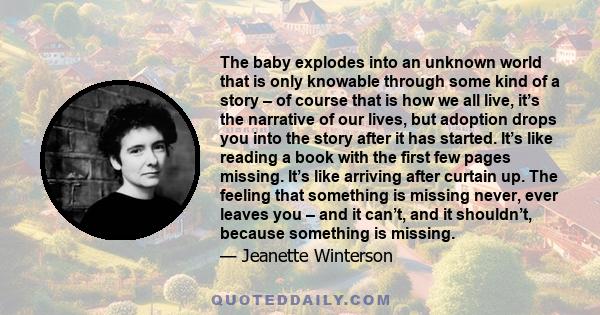 The baby explodes into an unknown world that is only knowable through some kind of a story – of course that is how we all live, it’s the narrative of our lives, but adoption drops you into the story after it has