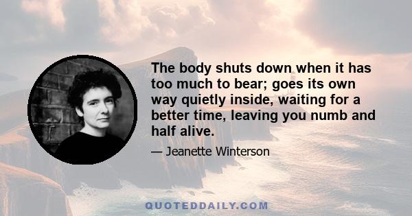 The body shuts down when it has too much to bear; goes its own way quietly inside, waiting for a better time, leaving you numb and half alive.