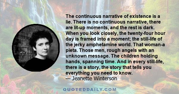 The continuous narrative of existence is a lie. There is no continuous narrative, there are lit-up moments, and the rest is dark. When you look closely, the twenty-four hour day is framed into a moment; the still-life