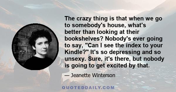 The crazy thing is that when we go to somebody's house, what's better than looking at their bookshelves? Nobody's ever going to say, Can I see the index to your Kindle? It's so depressing and so unsexy. Sure, it's