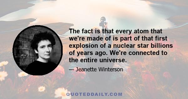 The fact is that every atom that we're made of is part of that first explosion of a nuclear star billions of years ago. We're connected to the entire universe.