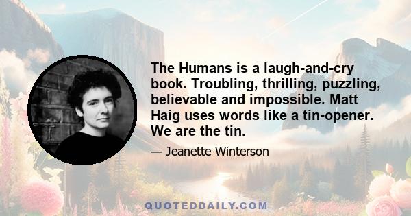 The Humans is a laugh-and-cry book. Troubling, thrilling, puzzling, believable and impossible. Matt Haig uses words like a tin-opener. We are the tin.
