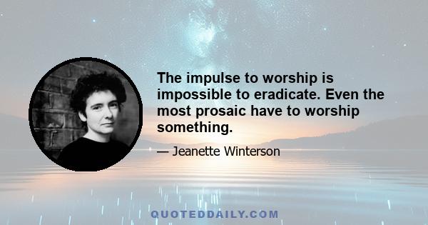 The impulse to worship is impossible to eradicate. Even the most prosaic have to worship something.