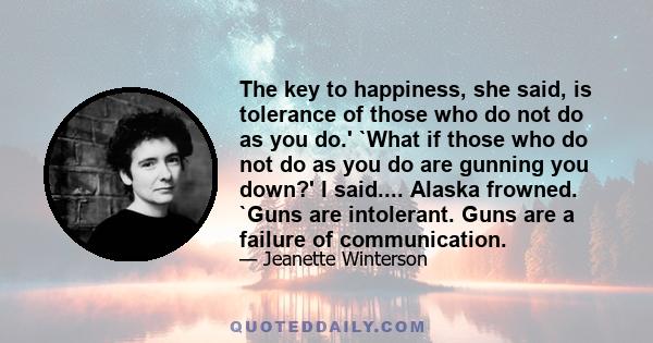 The key to happiness, she said, is tolerance of those who do not do as you do.' `What if those who do not do as you do are gunning you down?' I said.... Alaska frowned. `Guns are intolerant. Guns are a failure of