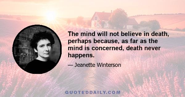 The mind will not believe in death, perhaps because, as far as the mind is concerned, death never happens.