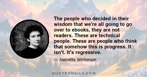 The people who decided in their wisdom that we're all going to go over to ebooks, they are not readers. These are technical people. These are people who think that somehow this is progress. It isn't. It's regressive.