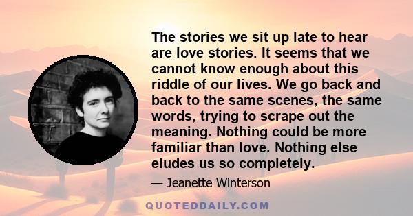 The stories we sit up late to hear are love stories. It seems that we cannot know enough about this riddle of our lives. We go back and back to the same scenes, the same words, trying to scrape out the meaning. Nothing