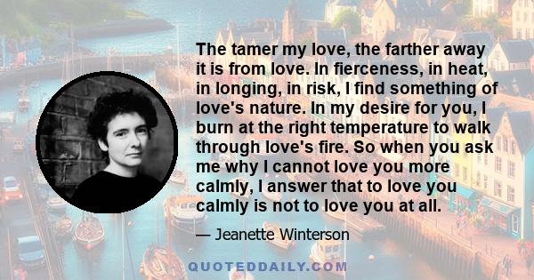 The tamer my love, the farther away it is from love. In fierceness, in heat, in longing, in risk, I find something of love's nature. In my desire for you, I burn at the right temperature to walk through love's fire. So