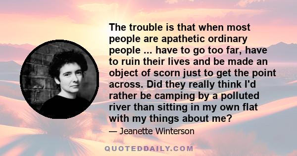 The trouble is that when most people are apathetic ordinary people ... have to go too far, have to ruin their lives and be made an object of scorn just to get the point across. Did they really think I'd rather be