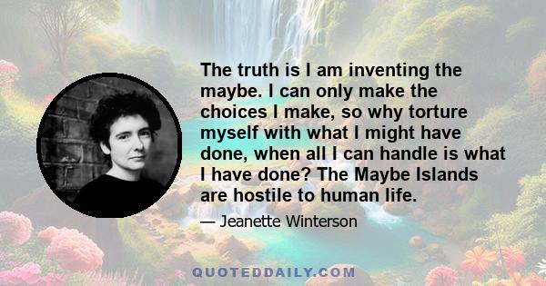 The truth is I am inventing the maybe. I can only make the choices I make, so why torture myself with what I might have done, when all I can handle is what I have done? The Maybe Islands are hostile to human life.