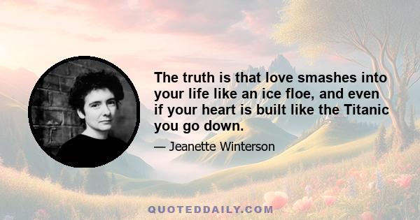 The truth is that love smashes into your life like an ice floe, and even if your heart is built like the Titanic you go down.