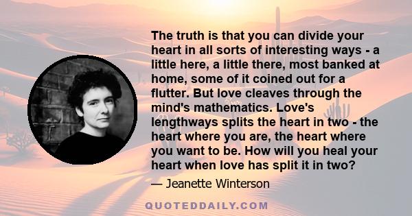 The truth is that you can divide your heart in all sorts of interesting ways - a little here, a little there, most banked at home, some of it coined out for a flutter. But love cleaves through the mind's mathematics.