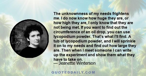 The unknownness of my needs frightens me. I do now know how huge they are, or how high they are, I only know that they are not being met. If you want to find out the circumference of an oil drop, you can use lycopodium