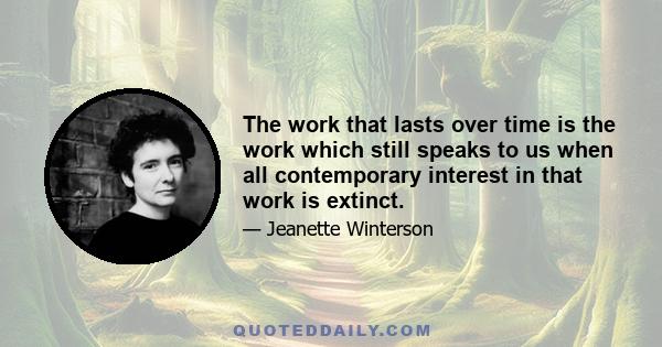 The work that lasts over time is the work which still speaks to us when all contemporary interest in that work is extinct.