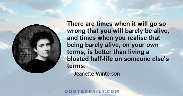 There are times when it will go so wrong that you will barely be alive, and times when you realise that being barely alive, on your own terms, is better than living a bloated half-life on someone else's terms.