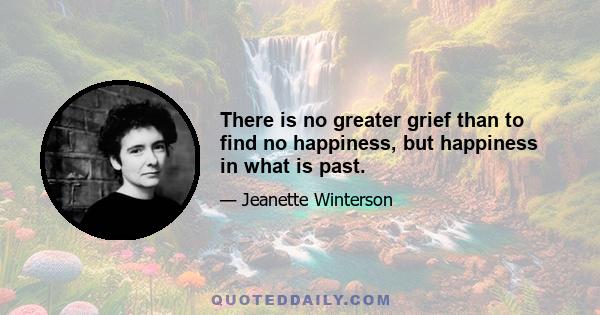 There is no greater grief than to find no happiness, but happiness in what is past.