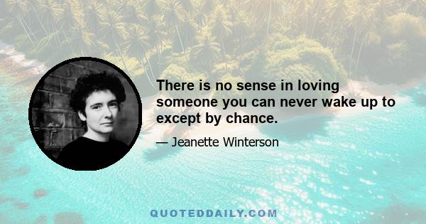 There is no sense in loving someone you can never wake up to except by chance.