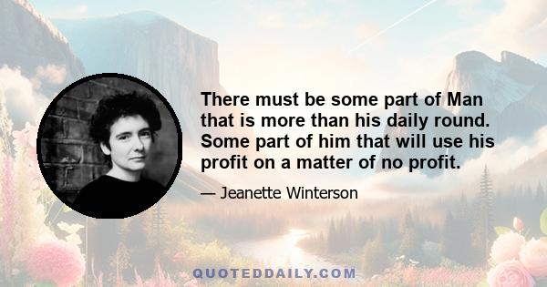 There must be some part of Man that is more than his daily round. Some part of him that will use his profit on a matter of no profit.