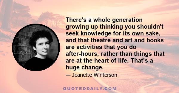 There's a whole generation growing up thinking you shouldn't seek knowledge for its own sake, and that theatre and art and books are activities that you do after-hours, rather than things that are at the heart of life.