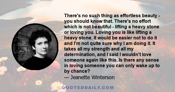 There's no such thing as effortless beauty - you should know that. There's no effort which is not beautiful - lifting a heavy stone or loving you. Loving you is like lifting a heavy stone. It would be easier not to do