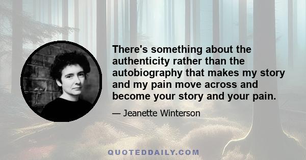 There's something about the authenticity rather than the autobiography that makes my story and my pain move across and become your story and your pain.