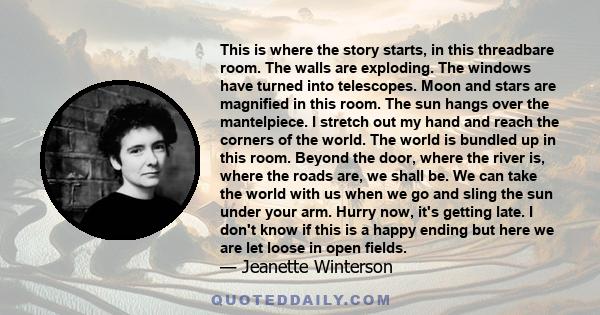 This is where the story starts, in this threadbare room. The walls are exploding. The windows have turned into telescopes. Moon and stars are magnified in this room. The sun hangs over the mantelpiece. I stretch out my