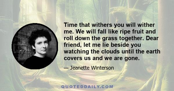 Time that withers you will wither me. We will fall like ripe fruit and roll down the grass together. Dear friend, let me lie beside you watching the clouds until the earth covers us and we are gone.