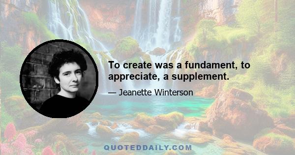 To create was a fundament, to appreciate, a supplement.