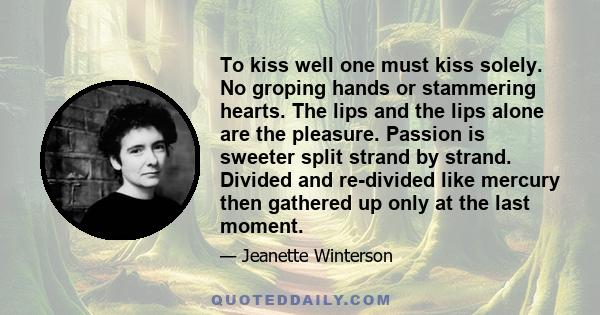 To kiss well one must kiss solely. No groping hands or stammering hearts. The lips and the lips alone are the pleasure. Passion is sweeter split strand by strand. Divided and re-divided like mercury then gathered up