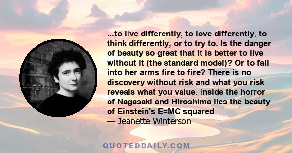 ...to live differently, to love differently, to think differently, or to try to. Is the danger of beauty so great that it is better to live without it (the standard model)? Or to fall into her arms fire to fire? There